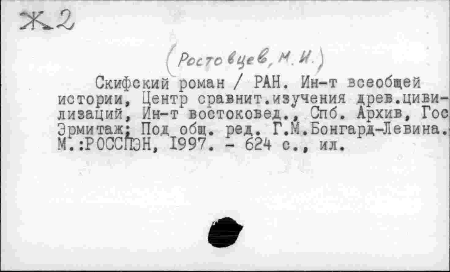 ﻿Рос ТО $ Це М. U }
Скифский роман / РАН. Ин-т всеобщей истории, Центр сравнит.изучения древ.цивилизаций, Ин-т востоковед., Спб. Архив, Гос Эрмитаж; Под общ. ред. Г.М.Бонгард-Левина. м; :РОССПЭН, 1997. - 624 с., ил.